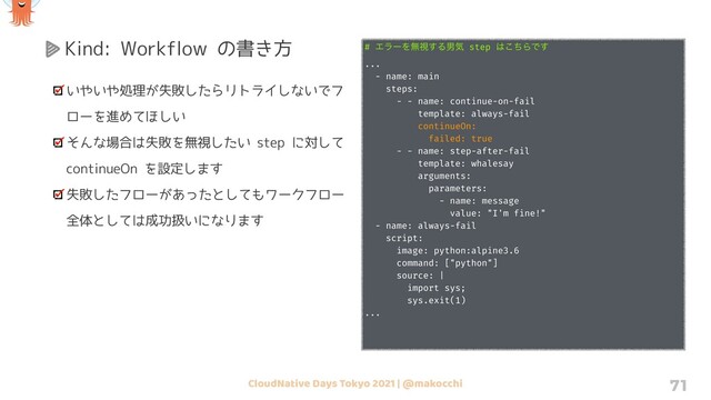 CloudNative Days Tokyo 2021 | @makocchi 71
Kind: Workflow の書き方
いやいや処理が失敗したらリトライしないでフ
ローを進めてほしい
そんな場合は失敗を無視したい step に対して
continueOn を設定します
失敗したフローがあったとしてもワークフロー
全体としては成功扱いになります
# ΤϥʔΛແࢹ͢Δஉؾ step ͸ͪ͜ΒͰ͢
...
- name: main
steps:
- - name: continue-on-fail
template: always-fail
continueOn:
failed: true
- - name: step-after-fail
template: whalesay
arguments:
parameters:
- name: message
value: "I'm fine!"
- name: always-fail
script:
image: python:alpine3.6
command: ["python"]
source: |
import sys;
sys.exit(1)
...
