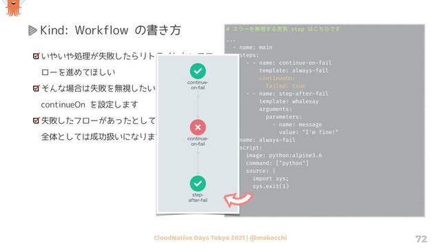 CloudNative Days Tokyo 2021 | @makocchi 72
Kind: Workflow の書き方
いやいや処理が失敗したらリトライしないでフ
ローを進めてほしい
そんな場合は失敗を無視したい step に対して
continueOn を設定します
失敗したフローがあったとしてもワークフロー
全体としては成功扱いになります
# ΤϥʔΛແࢹ͢Δஉؾ step ͸ͪ͜ΒͰ͢
...
- name: main
steps:
- - name: continue-on-fail
template: always-fail
continueOn:
failed: true
- - name: step-after-fail
template: whalesay
arguments:
parameters:
- name: message
value: "I'm fine!"
- name: always-fail
script:
image: python:alpine3.6
command: ["python"]
source: |
import sys;
sys.exit(1)
...
