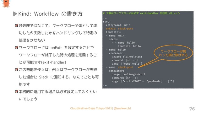 CloudNative Days Tokyo 2021 | @makocchi 76
Kind: Workflow の書き方
各処理ではなくて、ワークフロー全体として成
功したか失敗したかをハンドリングして特定の
処理をさせたい
ワークフローには onExit を設定することで
ワークフローが終了した時の処理を定義するこ
とが可能です(exit-handler)
この機能を使えば、例えばワークフローが失敗
した場合に Slack に通知する、なんてことも可
能です
本格的に運用する場合は必ず設定しておくとい
いでしょう
# େࣄͳϫʔΫϑϩʔʹ͸ඞͣ exit-handler Λઃఆ͠·͠ΐ͏
...
spec:
entrypoint: main
onExit: slack-post
templates:
- name: main
steps:
- - name: hello
template: hello
- name: hello
container:
image: alpine:latest
command: [sh, -c]
args: ["echo hello"]
- name: slack-post
container:
image: curlimages/curl
command: [sh, -c]
args: ["curl -XPOST -d ‘payload={....}'"]
...
ワークフローが終
わった時に呼ばれる
