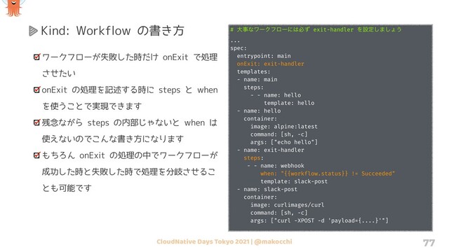 CloudNative Days Tokyo 2021 | @makocchi 77
Kind: Workflow の書き方
ワークフローが失敗した時だけ onExit で処理
させたい
onExit の処理を記述する時に steps と when
を使うことで実現できます
残念ながら steps の内部じゃないと when は
使えないのでこんな書き方になります
もちろん onExit の処理の中でワークフローが
成功した時と失敗した時で処理を分岐させるこ
とも可能です
# େࣄͳϫʔΫϑϩʔʹ͸ඞͣ exit-handler Λઃఆ͠·͠ΐ͏
...
spec:
entrypoint: main
onExit: exit-handler
templates:
- name: main
steps:
- - name: hello
template: hello
- name: hello
container:
image: alpine:latest
command: [sh, -c]
args: ["echo hello"]
- name: exit-handler
steps:
- - name: webhook
when: "{{workflow.status}} != Succeeded"
template: slack-post
- name: slack-post
container:
image: curlimages/curl
command: [sh, -c]
args: ["curl -XPOST -d 'payload={....}'"]
