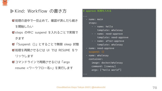 CloudNative Days Tokyo 2021 | @makocchi 78
Kind: Workflow の書き方
処理の途中で一旦止めて、確認が済んだら続き
を開始したい
steps の中に suspend を入れることで実現で
きます
「Suspend: {}」とすることで無限 sleep 状態
処理を再開させるには UI では RESUME をク
リックします
コマンドラインで再開させるには「argo
resume <ワークフロー名>」を実行します
# approve ॲཧΛೖΕΔ
...
- name: main
steps:
- - name: hello
template: whalesay
- - name: need-approve
template: need-approve
- - name: after-approve
template: whalesay
- name: need-approve
suspend: {}
- name: whalesay
container:
image: docker/whalesay
command: [cowsay]
args: ["hello world”]
...
