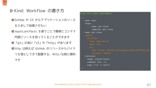 CloudNative Days Tokyo 2021 | @makocchi 81
Kind: Workflow の書き方
GitHub や S3 からアプリケーションのソース
を入手して処理させたい
inputs.artifacts を使うことで簡単にコンテナ
内部にソースを持ってくることができます
「git」の他に「s3」や「http」があります
http は例えば GitHub のリリースからバイナ
リを落としてきて配置する、みたいな時に便利
です
# git ͔Β clone ͢Δͷ΋ָͪΜ
...
- name: main
steps:
- - name: git-clone
template: git-clone
- name: git-clone
inputs:
artifacts:
- name: argo-source
path: /src
git:
repo: https://github.com/argoproj/argo-workflows.git
revision: "master"
container:
image: alpine:latest
command: [sh, -c]
args: ["ls -l /src”]
...
