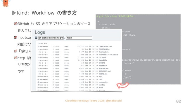 CloudNative Days Tokyo 2021 | @makocchi 82
Kind: Workflow の書き方
GitHub や S3 からアプリケーションのソース
を入手して処理させたい
inputs.artifacts を使うことで簡単にコンテナ
内部にソースを持ってくることができます
「git」の他に「s3」や「http」があります
http は例えば GitHub のリリースからバイナ
リを落としてきて配置する、みたいな時に便利
です
# git ͔Β clone ͢Δͷ΋ָͪΜ
...
- name: main
steps:
- - name: git-clone
template: git-clone
- name: git-clone
inputs:
artifacts:
- name: argo-source
path: /src
git:
repo: https://github.com/argoproj/argo-workflows.git
revision: "master"
container:
image: alpine:latest
command: [sh, -c]
args: ["ls -l /src”]
...

