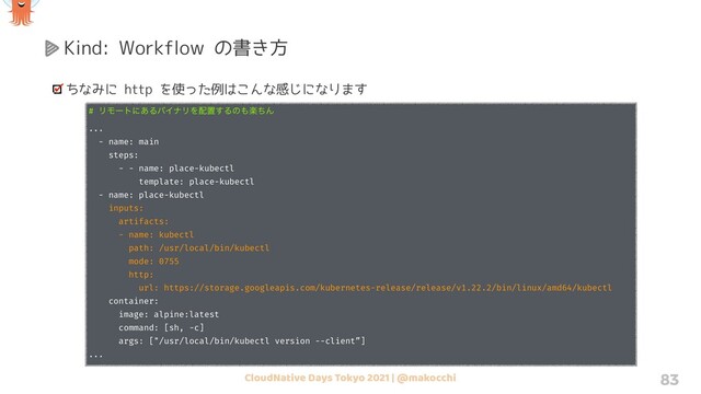 CloudNative Days Tokyo 2021 | @makocchi 83
Kind: Workflow の書き方
ちなみに http を使った例はこんな感じになります
# ϦϞʔτʹ͋ΔόΠφϦΛ഑ஔ͢Δͷ΋ָͪΜ
...
- name: main
steps:
- - name: place-kubectl
template: place-kubectl
- name: place-kubectl
inputs:
artifacts:
- name: kubectl
path: /usr/local/bin/kubectl
mode: 0755
http:
url: https://storage.googleapis.com/kubernetes-release/release/v1.22.2/bin/linux/amd64/kubectl
container:
image: alpine:latest
command: [sh, -c]
args: ["/usr/local/bin/kubectl version --client”]
...
