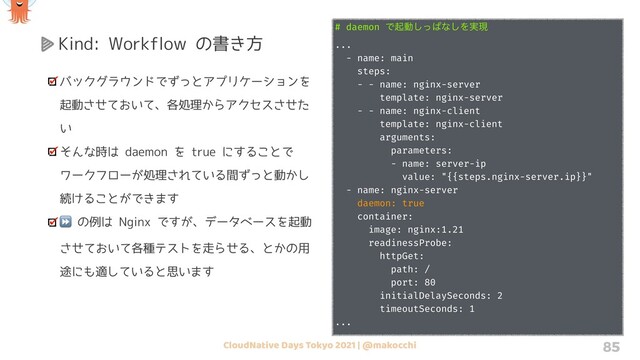 CloudNative Days Tokyo 2021 | @makocchi 85
Kind: Workflow の書き方
バックグラウンドでずっとアプリケーションを
起動させておいて、各処理からアクセスさせた
い
そんな時は daemon を true にすることで
ワークフローが処理されている間ずっと動かし
続けることができます
⏩ の例は Nginx ですが、データベースを起動
させておいて各種テストを走らせる、とかの用
途にも適していると思います
# daemon Ͱىಈͬ͠ͺͳ͠Λ࣮ݱ
...
- name: main
steps:
- - name: nginx-server
template: nginx-server
- - name: nginx-client
template: nginx-client
arguments:
parameters:
- name: server-ip
value: "{{steps.nginx-server.ip}}"
- name: nginx-server
daemon: true
container:
image: nginx:1.21
readinessProbe:
httpGet:
path: /
port: 80
initialDelaySeconds: 2
timeoutSeconds: 1
...
