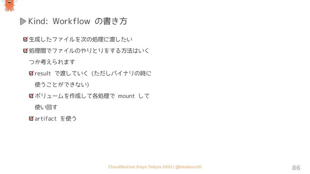 CloudNative Days Tokyo 2021 | @makocchi 86
Kind: Workflow の書き方
生成したファイルを次の処理に渡したい
処理間でファイルのやりとりをする方法はいく
つか考えられます
result で渡していく (ただしバイナリの時に
使うことができない)
ボリュームを作成して各処理で mount して
使い回す
artifact を使う
