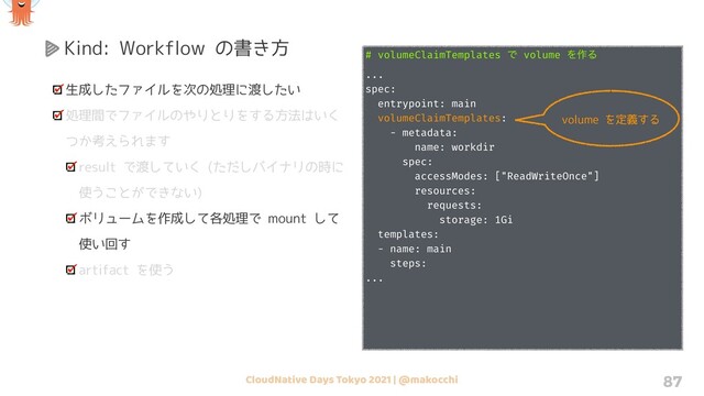 CloudNative Days Tokyo 2021 | @makocchi 87
Kind: Workflow の書き方
生成したファイルを次の処理に渡したい
処理間でファイルのやりとりをする方法はいく
つか考えられます
result で渡していく (ただしバイナリの時に
使うことができない)
ボリュームを作成して各処理で mount して
使い回す
artifact を使う
# volumeClaimTemplates Ͱ volume Λ࡞Δ
...
spec:
entrypoint: main
volumeClaimTemplates:
- metadata:
name: workdir
spec:
accessModes: ["ReadWriteOnce"]
resources:
requests:
storage: 1Gi
templates:
- name: main
steps:
...
volume を定義する
