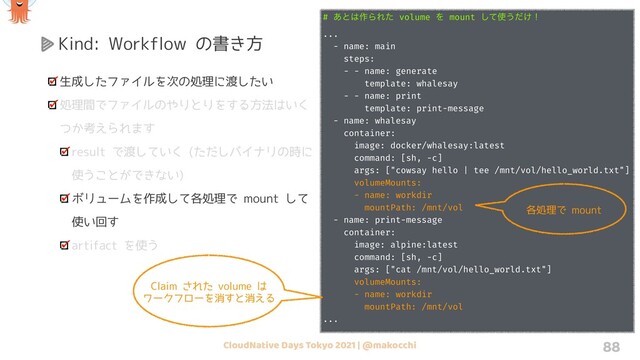 CloudNative Days Tokyo 2021 | @makocchi 88
Kind: Workflow の書き方
生成したファイルを次の処理に渡したい
処理間でファイルのやりとりをする方法はいく
つか考えられます
result で渡していく (ただしバイナリの時に
使うことができない)
ボリュームを作成して各処理で mount して
使い回す
artifact を使う
# volumeClaimTemplates Ͱ volume Λ࡞Δ
...
spec:
entrypoint: main
volumeClaimTemplates:
- metadata:
name: workdir
spec:
accessModes: ["ReadWriteOnce"]
resources:
requests:
storage: 1Gi
templates:
- name: main
steps:
...
# ͋ͱ͸࡞ΒΕͨ volume Λ mount ͯ͠࢖͏͚ͩʂ
...
- name: main
steps:
- - name: generate
template: whalesay
- - name: print
template: print-message
- name: whalesay
container:
image: docker/whalesay:latest
command: [sh, -c]
args: ["cowsay hello | tee /mnt/vol/hello_world.txt"]
volumeMounts:
- name: workdir
mountPath: /mnt/vol
- name: print-message
container:
image: alpine:latest
command: [sh, -c]
args: ["cat /mnt/vol/hello_world.txt"]
volumeMounts:
- name: workdir
mountPath: /mnt/vol
...
各処理で mount
Claim された volume は
ワークフローを消すと消える
