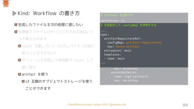 CloudNative Days Tokyo 2021 | @makocchi 90
Kind: Workflow の書き方
生成したファイルを次の処理に渡したい
処理間でファイルのやりとりをする方法はいく
つか考えられます
result で渡していく (ただしバイナリの時に
使うことができない)
ボリュームを作成して各処理で mount して
使い回す
artifact を使う
s3 互換のオブジェクトストレージを使う
ことができます
# artifact Λઃఆ͢Δ
apiVersion: v1
kind: ConfigMap
metadata:
name: artifact-repositories
data:
default-v1: |
s3:
bucket: my-bucket
endpoint: argo-artifacts:9000
insecure: true
accessKeySecret:
name: argo-artifacts
key: accesskey
secretKeySecret:
name: argo-artifacts
key: secretkey
# ઌఔઃఆͨ͠ configMap Λࢀরͤ͞Δ
...
spec:
artifactRepositoryRef:
configMap: artifact-repositories
key: minio-artifact
entrypoint: main
templates:
- name: main
...
