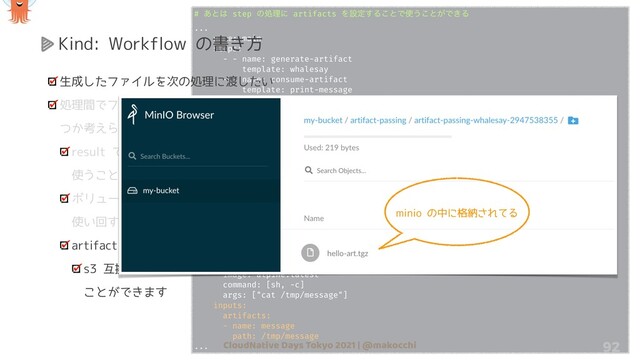 CloudNative Days Tokyo 2021 | @makocchi
# ͋ͱ͸ step ͷॲཧʹ artifacts Λઃఆ͢Δ͜ͱͰ࢖͏͜ͱ͕Ͱ͖Δ
...
- name: main
steps:
- - name: generate-artifact
template: whalesay
- - name: consume-artifact
template: print-message
arguments:
artifacts:
- name: message
from: “{{steps.generate-artifact.outputs.artifacts.hello-art}}"
- name: whalesay
serviceAccountName: workflow-sa
container:
image: docker/whalesay
command: [sh, -c]
args: ["sleep 1; cowsay hello world | tee /tmp/hello_world.txt"]
outputs:
artifacts:
- name: hello-art
path: /tmp/hello_world.txt
- name: print-message
serviceAccountName: workflow-sa
container:
image: alpine:latest
command: [sh, -c]
args: ["cat /tmp/message"]
inputs:
artifacts:
- name: message
path: /tmp/message
... 92
Kind: Workflow の書き方
生成したファイルを次の処理に渡したい
処理間でファイルのやりとりをする方法はいく
つか考えられます
result で渡していく (ただしバイナリの時に
使うことができない)
ボリュームを作成して各処理で mount して
使い回す
artifact を使う
s3 互換のオブジェクトストレージを使う
ことができます
minio の中に格納されてる
