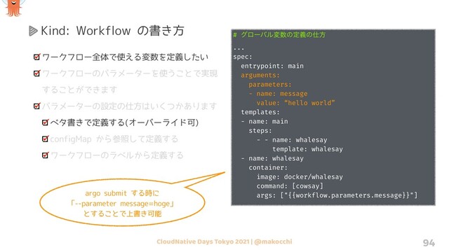 CloudNative Days Tokyo 2021 | @makocchi 94
Kind: Workflow の書き方
ワークフロー全体で使える変数を定義したい
ワークフローのパラメーターを使うことで実現
することができます
パラメーターの設定の仕方はいくつかあります
ベタ書きで定義する(オーバーライド可)
configMap から参照して定義する
ワークフローのラベルから定義する
# άϩʔόϧม਺ͷఆٛͷ࢓ํ
...
spec:
entrypoint: main
arguments:
parameters:
- name: message
value: “hello world”
templates:
- name: main
steps:
- - name: whalesay
template: whalesay
- name: whalesay
container:
image: docker/whalesay
command: [cowsay]
args: ["{{workflow.parameters.message}}"]
argo submit する時に
「--parameter message=hoge」
とすることで上書き可能

