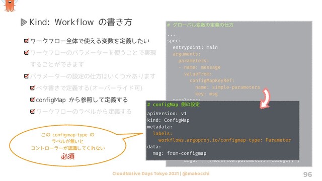 CloudNative Days Tokyo 2021 | @makocchi
# άϩʔόϧม਺ͷఆٛͷ࢓ํ
...
spec:
entrypoint: main
arguments:
parameters:
- name: message
valueFrom:
configMapKeyRef:
name: simple-parameters
key: msg
templates:
- name: main
steps:
- - name: whalesay
template: whalesay
- name: whalesay
container:
image: docker/whalesay
command: [cowsay]
args: ["{{workflow.parameters.message}}"]
96
Kind: Workflow の書き方
ワークフロー全体で使える変数を定義したい
ワークフローのパラメーターを使うことで実現
することができます
パラメーターの設定の仕方はいくつかあります
ベタ書きで定義する(オーバーライド可)
configMap から参照して定義する
ワークフローのラベルから定義する
# configMap ଆͷઃఆ
apiVersion: v1
kind: ConfigMap
metadata:
labels:
workflows.argoproj.io/configmap-type: Parameter
data:
msg: from-configmap
この configmap-type の
ラベルが無いと
コントローラーが認識してくれない
必須
