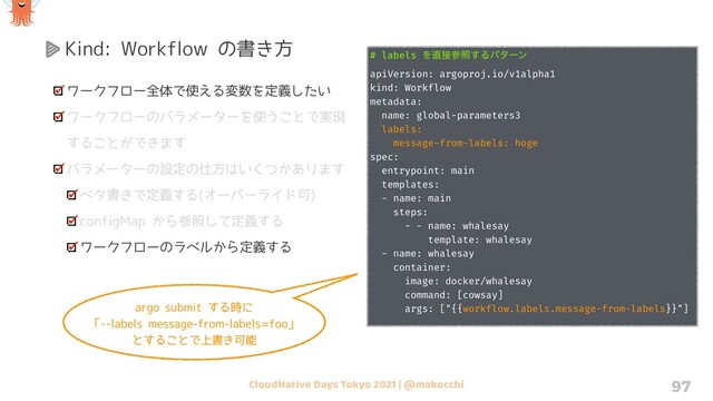 CloudNative Days Tokyo 2021 | @makocchi 97
Kind: Workflow の書き方
ワークフロー全体で使える変数を定義したい
ワークフローのパラメーターを使うことで実現
することができます
パラメーターの設定の仕方はいくつかあります
ベタ書きで定義する(オーバーライド可)
configMap から参照して定義する
ワークフローのラベルから定義する
# labels Λ௚઀ࢀর͢Δύλʔϯ
apiVersion: argoproj.io/v1alpha1
kind: Workflow
metadata:
name: global-parameters3
labels:
message-from-labels: hoge
spec:
entrypoint: main
templates:
- name: main
steps:
- - name: whalesay
template: whalesay
- name: whalesay
container:
image: docker/whalesay
command: [cowsay]
args: ["{{workflow.labels.message-from-labels}}"]
argo submit する時に
「--labels message-from-labels=foo」
とすることで上書き可能

