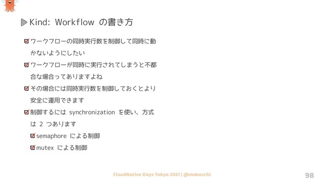 CloudNative Days Tokyo 2021 | @makocchi 98
Kind: Workflow の書き方
ワークフローの同時実行数を制御して同時に動
かないようにしたい
ワークフローが同時に実行されてしまうと不都
合な場合ってありますよね
その場合には同時実行数を制御しておくとより
安全に運用できます
制御するには synchronization を使い、方式
は 2 つあります
semaphore による制御
mutex による制御
