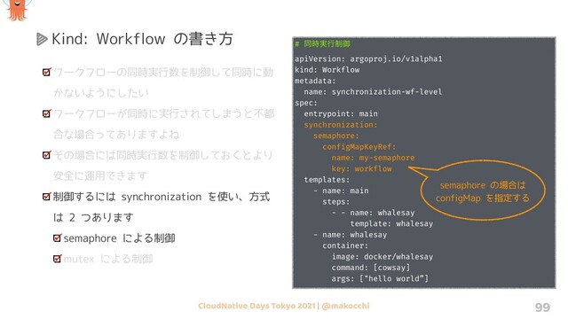 CloudNative Days Tokyo 2021 | @makocchi 99
Kind: Workflow の書き方
ワークフローの同時実行数を制御して同時に動
かないようにしたい
ワークフローが同時に実行されてしまうと不都
合な場合ってありますよね
その場合には同時実行数を制御しておくとより
安全に運用できます
制御するには synchronization を使い、方式
は 2 つあります
semaphore による制御
mutex による制御
# ಉ࣮࣌ߦ੍ޚ
apiVersion: argoproj.io/v1alpha1
kind: Workflow
metadata:
name: synchronization-wf-level
spec:
entrypoint: main
synchronization:
semaphore:
configMapKeyRef:
name: my-semaphore
key: workflow
templates:
- name: main
steps:
- - name: whalesay
template: whalesay
- name: whalesay
container:
image: docker/whalesay
command: [cowsay]
args: ["hello world”]
semaphore の場合は
configMap を指定する
