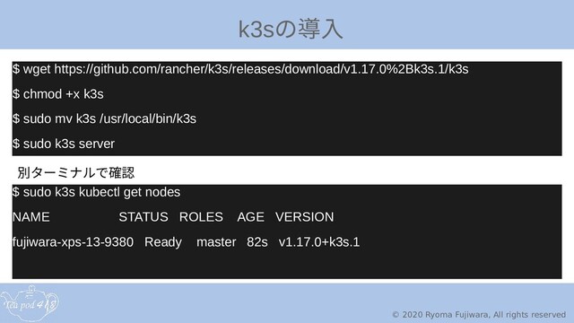 © 2020 Ryoma Fujiwara, All rights reserved
k3sのカメラを触って導入
$ wget https://github.com/rancher/k3s/releases/download/v1.17.0%2Bk3s.1/k3s
$ chmod +x k3s
$ sudo mv k3s /usr/local/bin/k3s
$ sudo k3s server
$ sudo k3s kubectl get nodes
NAME STATUS ROLES AGE VERSION
fujiwara-xps-13-9380 Ready master 82s v1.17.0+k3s.1
$ wget https://github.com/rancher/k3s/releases/download/v1.17.0%2Bk3s.1/k3s
$ chmod +x k3s
$ sudo mv k3s /usr/local/bin/k3s
$ sudo k3s server
別ターミナルで確タからーミナルで作ったクラスタ確認
