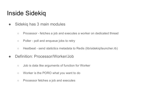 Inside Sidekiq
● Sidekiq has 3 main modules
○ Processor - fetches a job and executes a worker on dedicated thread
○ Poller - poll and enqueue jobs to retry
○ Heatbeat - send statictics metadata to Redis (lib/sidekiq/launcher.rb)
● Definition: Processor/Worker/Job
○ Job is data like arguments of function for Worker
○ Worker is the PORO what you want to do
○ Processor fetches a job and executes
