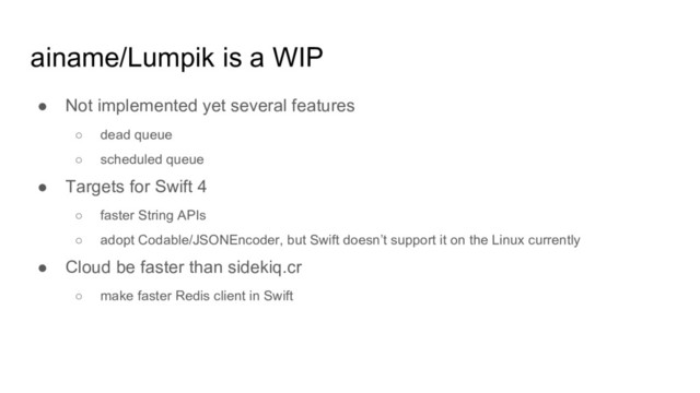 ainame/Lumpik is a WIP
● Not implemented yet several features
○ dead queue
○ scheduled queue
● Targets for Swift 4
○ faster String APIs
○ adopt Codable/JSONEncoder, but Swift doesn’t support it on the Linux currently
● Cloud be faster than sidekiq.cr
○ make faster Redis client in Swift
