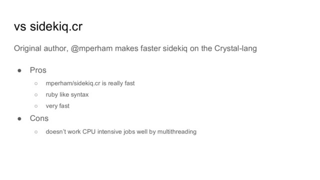 vs sidekiq.cr
Original author, @mperham makes faster sidekiq on the Crystal-lang
● Pros
○ mperham/sidekiq.cr is really fast
○ ruby like syntax
○ very fast
● Cons
○ doesn’t work CPU intensive jobs well by multithreading
