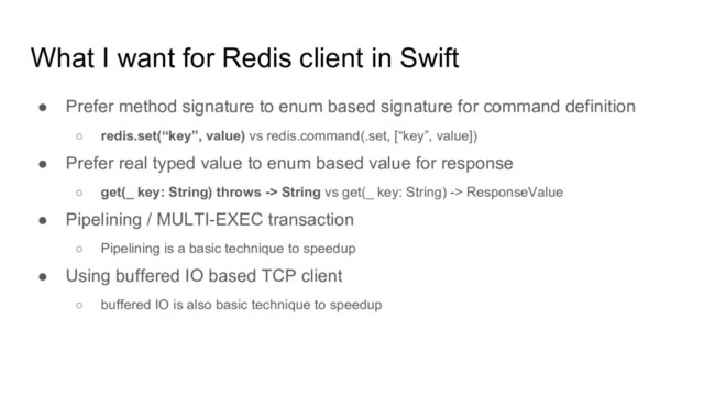 What I want for Redis client in Swift
● Prefer method signature to enum based signature for command definition
○ redis.set(“key”, value) vs redis.command(.set, [“key”, value])
● Prefer real typed value to enum based value for response
○ get(_ key: String) throws -> String vs get(_ key: String) -> ResponseValue
● Pipelining / MULTI-EXEC transaction
○ Pipelining is a basic technique to speedup
● Using buffered IO based TCP client
○ buffered IO is also basic technique to speedup
