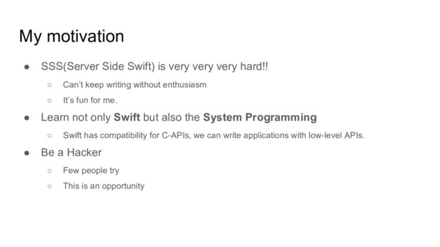 My motivation
● SSS(Server Side Swift) is very very very hard!!
○ Can’t keep writing without enthusiasm
○ It’s fun for me.
● Learn not only Swift but also the System Programming
○ Swift has compatibility for C-APIs, we can write applications with low-level APIs.
● Be a Hacker
○ Few people try
○ This is an opportunity
