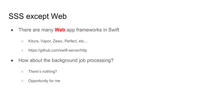 SSS except Web
● There are many Web app frameworks in Swift
○ Kitura, Vapor, Zewo, Perfect, etc…
○ https://github.com/swift-server/http
● How about the background job processing?
○ There’s nothing?
○ Opportunity for me
