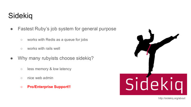 Sidekiq
● Fastest Ruby’s job system for general purpose
○ works with Redis as a queue for jobs
○ works with rails well
● Why many rubyists choose sidekiq?
○ less memory & low latency
○ nice web admin
○ Pro/Enterprise Support!!
http://sidekiq.org/about
