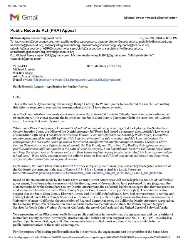 1/31/24, 7:23 AM Gmail - Public Records Act (PRA) Appeal
https://mail.google.com/mail/u/0/?ik=be10e4fd3f&view=pt&search=all&permmsgid=msg-a:r-6463890320601174969&simpl=msg-a:r-64638903206011… 1/7
Michael Ayele 
Public Records Act (PRA) Appeal
Michael Ayele  Tue, Jan 30, 2024 at 8:32 PM
To: taby.kalami@cco.sccgov.org, mona.williams@cco.sccgov.org, adacoordinator@scscourt.org, sscivilinfo@scscourt.org,
sscriminfo@scscourt.org, ssfamilyinfo@scscourt.org, hresources@scscourt.org, ssjuryinfo@scscourt.org,
ssjuvinfo@scscourt.org, ADR@scscourt.org, ssprobinfo@scscourt.org, sssclaimsinfo@scscourt.org,
sstrafficinfo@scscourt.org, ssweb@scscourt.org
Cc: Michael Ayele , Michael Ayele , "Michael Ayele (W)"

W (AACL) Date.: January 30th 2024
Michael A. Ayele
P.O.Box 20438
Addis Ababa, Ethiopia
E-mail : waacl13@gmail.com ; waacl1313@gmail.com ; waacl42913@gmail.com
Public Records Request - Application for Further Review
Hello,
This is Michael A. Ayele sending this message though I now go by W and I prefer to be referred to as such. I am writing
this letter in response to your earlier correspondence, which I have since reviewed.
As a Black man who has previously spent some time in the State of California in Calendar Year 2014, your earlier email
(from January 30th 2024) gave me the impression that Santa Clara County played no role in the enactment of Audrie's
Law. However, that is simply not true.
While Santa Clara County was not a named "Defendant" in the judicial proceedings that took place in the Santa Clara
County Superior Court, the Office of the District Attorney Jeff Rosen had issued a statement about Audrie's Law on (or
around) June 24th 2014. That statement reads as follows: "I am thankful that the Assembly Public Safety Committee
unanimously passed Senate Bill 838 ‘Audrie’s Law’ out of committee this morning. Audrie’s Law modernizes the
consequences for those who sexually assault intoxicated, incapacitated, and handicapped victims. The Santa Clara
County District Attorney’s Office stands alongside the Pott Family and State Sen. Jim Beall in their efforts to create
positive and reasonable changes from the pain of Audrie’s tragedy. I am hopeful that the entire California Legislature
will keep the 15-year-old girl’s memory close in their hearts and her legacy in mind when Audrie’s Law is presented for
a final vote." If you wish, you can access the uniform resource locator (URL) of that statement here.: https://countyda.
sccgov.org/da-rosen-urges-passage-audries-law
Furthermore, the Santa Clara County District Attorney is explicitly mentioned (as a 'source') by the legislative branch of
the California government in the text of Senate Bill 838 (also known as Audrie's Law). Please see
here.: http://www.leginfo.ca.gov/pub/13-14/bill/sen/sb_0801-0850/sb_838_cfa_20140826_121631_sen_floor.html
Based on the statements made by the Santa Clara County District Attorney as well as the legislative branch of California's
government, I continue to have concerns with the thoroughness of the search you have performed. In my judgment, the
statements made by the Santa Clara County District Attorney and the California legislature suggest that they had access to
all documents related to the Santa Clara County Superior Court Case No.: 1 – 13 – CV – 244689. The statements also
suggest that the Santa Clara County District Attorney and the California legislature have had conversations (in writing and
verbally) about Santa Clara County Superior Court Case No.: 1 – 13 – CV – 244689 alongside the American Association of
University Women - California, the Association of Regional Center Agencies, the California District Attorneys Association,
the California Police Chiefs Association, the California Protective Parents Association, the Counseling and Support
Services for Youth Crime Victims United of California, the Arc of California and the United Cerebral Palsy California.
Your processing of my PRA doesn't really bolster public confidence in the activities, the engagements and the priorities of
Santa Clara County because the wrongful death complaint, which had been assigned Case No.: 1 – 13 – CV – 244689 is a
matter of public record (alongside all other documents filed with that case) and should be made available to the
public/representatives of the media upon request.
For the purpose of bolstering public confidence in the activities, the engagements and the priorities of the Santa Clara
