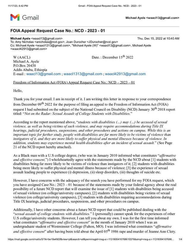 11/17/23, 6:42 PM Gmail - FOIA Appeal Request Case No.: NCD - 2023 - 01
https://mail.google.com/mail/u/0/?ik=be10e4fd3f&view=pt&search=all&permmsgid=msg-a:r-1131800410768610376&simpl=msg-a:r-11318004107686… 1/4
Michael Ayele 
FOIA Appeal Request Case No.: NCD - 2023 - 01
Michael Ayele  Thu, Dec 15, 2022 at 10:40 AM
To: Amy Nicholas , Joan Durocher 
Cc: Michael Ayele , "Michael Ayele (W)" , Michael Ayele

W (AACL) Date. : December 15th 2022
Michael A. Ayele
P.O.Box 20438
Addis Ababa, Ethiopia
E-mail : waacl13@gmail.com ; waacl1313@gmail.com ; waacl42913@gmail.com
Freedom of Information Act (FOIA) Appeal Request Case No.: NCD – 2023 – 01
Hello,
Thank you for your email. I am in receipt of it. I am writing this letter in response to your correspondence
from December 09th 2022 for the purpose of filing an appeal to the Freedom of Information Act (FOIA)
request I had submitted on the subject of the National Council on Disability (NCD) January 30th 2018 report
titled: “Not on the Radar: Sexual Assault of College Students with Disabilities.”
According to the report mentioned above, “students with disabilities (…) may (…) be accused of sexual
violence, as well as being victims of such violence, and may require accommodations during Title IX
hearings, judicial procedures, suspensions, and other procedures and actions on campus. While this is an
important topic for further study, people with disabilities are far more likely to be victims of violence than
instigators of it, and they are more likely to suffer physical and mental illnesses because of violence. In
addition, students may experience mental health disabilities after an incident of sexual assault.” (See Page
21 of the NCD report hereby attached).
As a Black man with a U.S college degree, (who was in January 2010 informed what constitutes “affirmative
and effective consent,”) I wholeheartedly agree with the statements made by the NCD about [1] students with
disabilities being far more likely to be victims of violence than instigators of it; [2] students with disabilities
being more likely to suffer physical and mental illness because of violence; [3] the experience of sexual
assault leading people to experience (i) depression, (ii) sleep disorders, (iii) thoughts of suicide etc.
However, I have concerns with the adequacy of the search you have performed for my FOIA request, which
you have assigned Case No.: 2023 – 01 because of the statements made by your federal agency about the real
possibility of a future NCD report that will examine the issue of [1] students with disabilities being accused
of sexual violence (on college/university campuses), [2] students with disabilities being victims of sexual
violence (on college/university campuses), [3] students with disabilities requiring accommodations during
Title IX hearings, judicial procedures, suspensions, and other procedures on campus.
Additionally, I have other concerns about a future NCD report that could be published dealing with the
“sexual assault of college students with disabilities.” I (personally) cannot speak for the experiences of other
U.S college/university students. However, I can tell you about my own. I was for the first time informed
what constitutes “affirmative and effective consent” in the month of January 2010 when I was an
undergraduate student of Westminster College (Fulton, MO). I was informed what constitutes “affirmative
and effective consent” after having been told about the April 05th 1986 rape and murder of Jeanne Ann Clery.
