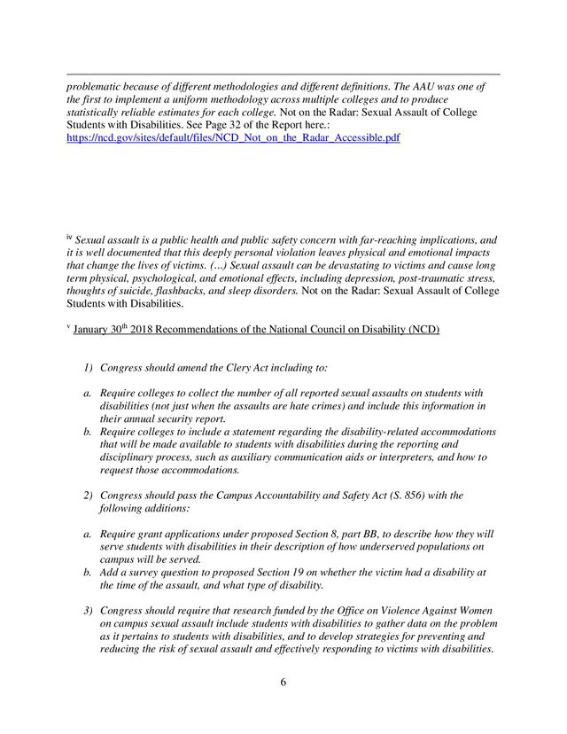 6
problematic because of different methodologies and different definitions. The AAU was one of
the first to implement a uniform methodology across multiple colleges and to produce
statistically reliable estimates for each college. Not on the Radar: Sexual Assault of College
Students with Disabilities. See Page 32 of the Report here.:
https://ncd.gov/sites/default/files/NCD_Not_on_the_Radar_Accessible.pdf
iv Sexual assault is a public health and public safety concern with far-reaching implications, and
it is well documented that this deeply personal violation leaves physical and emotional impacts
that change the lives of victims. (…) Sexual assault can be devastating to victims and cause long
term physical, psychological, and emotional effects, including depression, post-traumatic stress,
thoughts of suicide, flashbacks, and sleep disorders. Not on the Radar: Sexual Assault of College
Students with Disabilities.
v January 30th 2018 Recommendations of the National Council on Disability (NCD)
1) Congress should amend the Clery Act including to:
a. Require colleges to collect the number of all reported sexual assaults on students with
disabilities (not just when the assaults are hate crimes) and include this information in
their annual security report.
b. Require colleges to include a statement regarding the disability-related accommodations
that will be made available to students with disabilities during the reporting and
disciplinary process, such as auxiliary communication aids or interpreters, and how to
request those accommodations.
2) Congress should pass the Campus Accountability and Safety Act (S. 856) with the
following additions:
a. Require grant applications under proposed Section 8, part BB, to describe how they will
serve students with disabilities in their description of how underserved populations on
campus will be served.
b. Add a survey question to proposed Section 19 on whether the victim had a disability at
the time of the assault, and what type of disability.
3) Congress should require that research funded by the Office on Violence Against Women
on campus sexual assault include students with disabilities to gather data on the problem
as it pertains to students with disabilities, and to develop strategies for preventing and
reducing the risk of sexual assault and effectively responding to victims with disabilities.

