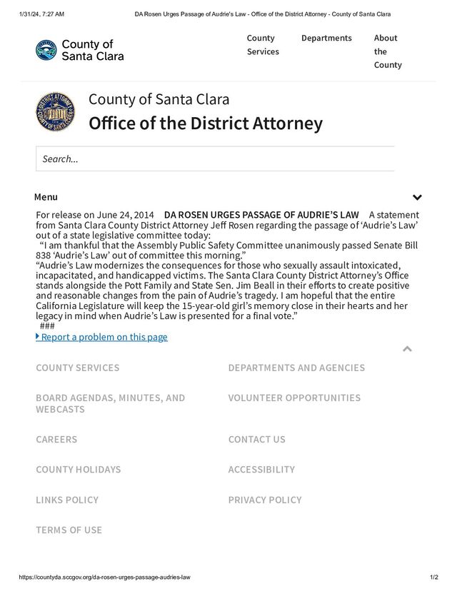 1/31/24, 7:27 AM DA Rosen Urges Passage of Audrie's Law - Office of the District Attorney - County of Santa Clara
https://countyda.sccgov.org/da-rosen-urges-passage-audries-law 1/2
For release on June 24, 2014 DA ROSEN URGES PASSAGE OF AUDRIE’S LAW A statement
from Santa Clara County District Attorney Jeff Rosen regarding the passage of ‘Audrie’s Law’
out of a state legislative committee today:
“I am thankful that the Assembly Public Safety Committee unanimously passed Senate Bill
838 ‘Audrie’s Law’ out of committee this morning.”
“Audrie’s Law modernizes the consequences for those who sexually assault intoxicated,
incapacitated, and handicapped victims. The Santa Clara County District Attorney’s Office
stands alongside the Pott Family and State Sen. Jim Beall in their efforts to create positive
and reasonable changes from the pain of Audrie’s tragedy. I am hopeful that the entire
California Legislature will keep the 15-year-old girl’s memory close in their hearts and her
legacy in mind when Audrie’s Law is presented for a final vote.”
###
 Report a problem on this page

COUNTY SERVICES DEPARTMENTS AND AGENCIES
BOARD AGENDAS, MINUTES, AND
WEBCASTS
VOLUNTEER OPPORTUNITIES
CAREERS CONTACT US
COUNTY HOLIDAYS ACCESSIBILITY
LINKS POLICY PRIVACY POLICY
TERMS OF USE
County
Services
Departments About
the
County
County of Santa Clara
Office of the District Attorney
Search...
Menu 
