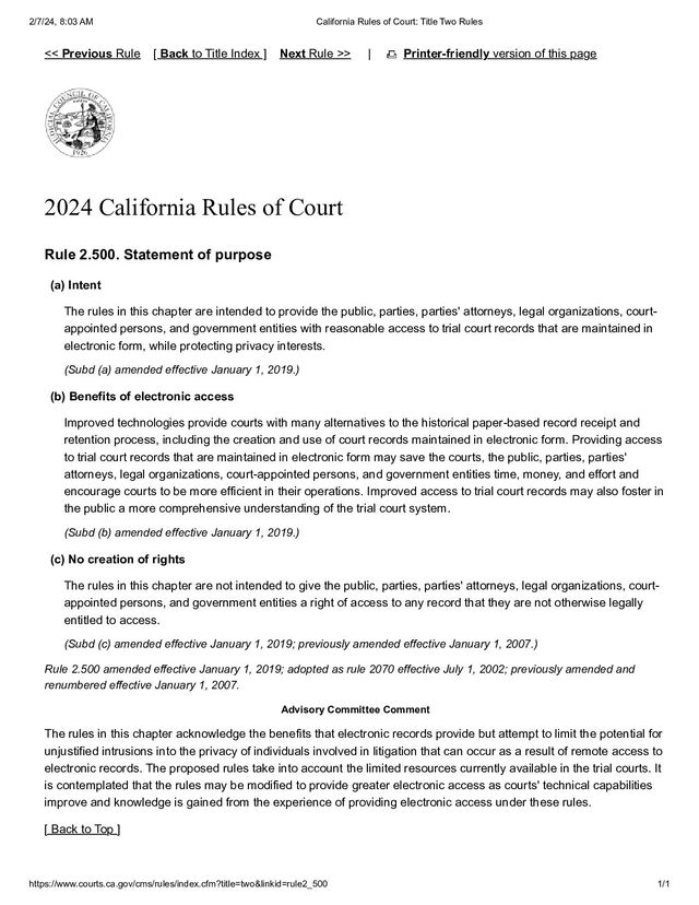2/7/24, 8:03 AM California Rules of Court: Title Two Rules
https://www.courts.ca.gov/cms/rules/index.cfm?title=two&linkid=rule2_500 1/1
| Printer-friendly version of this page
2024 California Rules of Court
Rule 2.500. Statement of purpose
(a) Intent
The rules in this chapter are intended to provide the public, parties, parties' attorneys, legal organizations, court-
appointed persons, and government entities with reasonable access to trial court records that are maintained in
electronic form, while protecting privacy interests.
(Subd (a) amended effective January 1, 2019.)
(b) Benefits of electronic access
Improved technologies provide courts with many alternatives to the historical paper-based record receipt and
retention process, including the creation and use of court records maintained in electronic form. Providing access
to trial court records that are maintained in electronic form may save the courts, the public, parties, parties'
attorneys, legal organizations, court-appointed persons, and government entities time, money, and effort and
encourage courts to be more efficient in their operations. Improved access to trial court records may also foster in
the public a more comprehensive understanding of the trial court system.
(Subd (b) amended effective January 1, 2019.)
(c) No creation of rights
The rules in this chapter are not intended to give the public, parties, parties' attorneys, legal organizations, court-
appointed persons, and government entities a right of access to any record that they are not otherwise legally
entitled to access.
(Subd (c) amended effective January 1, 2019; previously amended effective January 1, 2007.)
Rule 2.500 amended effective January 1, 2019; adopted as rule 2070 effective July 1, 2002; previously amended and
renumbered effective January 1, 2007.
Advisory Committee Comment
The rules in this chapter acknowledge the benefits that electronic records provide but attempt to limit the potential for
unjustified intrusions into the privacy of individuals involved in litigation that can occur as a result of remote access to
electronic records. The proposed rules take into account the limited resources currently available in the trial courts. It
is contemplated that the rules may be modified to provide greater electronic access as courts' technical capabilities
improve and knowledge is gained from the experience of providing electronic access under these rules.
[ Back to Top ]
<< Previous Rule [ Back to Title Index ] Next Rule >>
