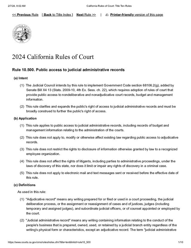2/7/24, 8:02 AM California Rules of Court: Title Ten Rules
https://www.courts.ca.gov/cms/rules/index.cfm?title=ten&linkid=rule10_500 1/10
| Printer-friendly version of this page
2024 California Rules of Court
Rule 10.500. Public access to judicial administrative records
(a) Intent
(1) The Judicial Council intends by this rule to implement Government Code section 68106.2(g), added by
Senate Bill X4 13 (Stats. 2009-10, 4th Ex. Sess. ch. 22), which requires adoption of rules of court that
provide public access to nondeliberative and nonadjudicative court records, budget and management
information.
(2) This rule clarifies and expands the public's right of access to judicial administrative records and must be
broadly construed to further the public's right of access.
(b) Application
(1) This rule applies to public access to judicial administrative records, including records of budget and
management information relating to the administration of the courts.
(2) This rule does not apply to, modify or otherwise affect existing law regarding public access to adjudicative
records.
(3) This rule does not restrict the rights to disclosure of information otherwise granted by law to a recognized
employee organization.
(4) This rule does not affect the rights of litigants, including parties to administrative proceedings, under the
laws of discovery of this state, nor does it limit or impair any rights of discovery in a criminal case.
(5) This rule does not apply to electronic mail and text messages sent or received before the effective date of
this rule.
(c) Definitions
As used in this rule:
(1) "Adjudicative record" means any writing prepared for or filed or used in a court proceeding, the judicial
deliberation process, or the assignment or reassignment of cases and of justices, judges (including
temporary and assigned judges), and subordinate judicial officers, or of counsel appointed or employed by
the court.
(2) "Judicial administrative record" means any writing containing information relating to the conduct of the
people's business that is prepared, owned, used, or retained by a judicial branch entity regardless of the
writing's physical form or characteristics, except an adjudicative record. The term "judicial administrative
<< Previous Rule [ Back to Title Index ] Next Rule >>
