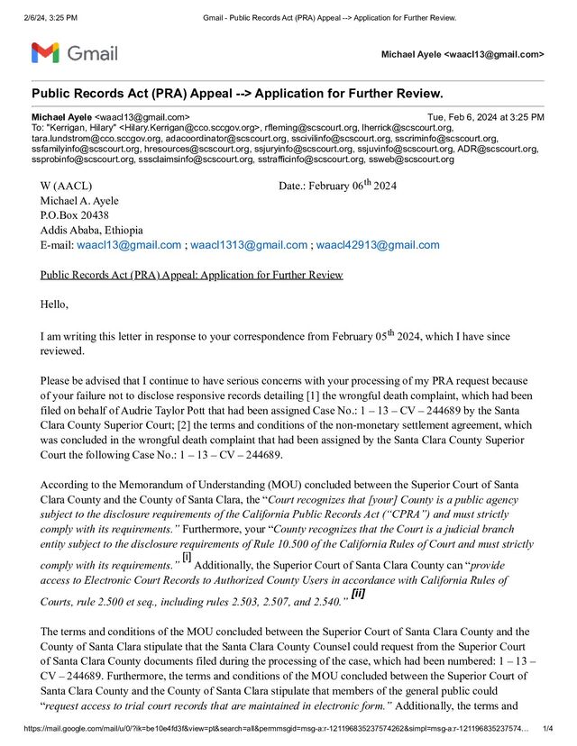 2/6/24, 3:25 PM Gmail - Public Records Act (PRA) Appeal --> Application for Further Review.
https://mail.google.com/mail/u/0/?ik=be10e4fd3f&view=pt&search=all&permmsgid=msg-a:r-121196835237574262&simpl=msg-a:r-121196835237574… 1/4
Michael Ayele 
Public Records Act (PRA) Appeal --> Application for Further Review.
Michael Ayele  Tue, Feb 6, 2024 at 3:25 PM
To: "Kerrigan, Hilary" , rfleming@scscourt.org, lherrick@scscourt.org,
tara.lundstrom@cco.sccgov.org, adacoordinator@scscourt.org, sscivilinfo@scscourt.org, sscriminfo@scscourt.org,
ssfamilyinfo@scscourt.org, hresources@scscourt.org, ssjuryinfo@scscourt.org, ssjuvinfo@scscourt.org, ADR@scscourt.org,
ssprobinfo@scscourt.org, sssclaimsinfo@scscourt.org, sstrafficinfo@scscourt.org, ssweb@scscourt.org
W (AACL) Date.: February 06th 2024
Michael A. Ayele
P.O.Box 20438
Addis Ababa, Ethiopia
E-mail: waacl13@gmail.com ; waacl1313@gmail.com ; waacl42913@gmail.com
Public Records Act (PRA) Appeal: Application for Further Review
Hello,
I am writing this letter in response to your correspondence from February 05th 2024, which I have since
reviewed.
Please be advised that I continue to have serious concerns with your processing of my PRA request because
of your failure not to disclose responsive records detailing [1] the wrongful death complaint, which had been
filed on behalf of Audrie Taylor Pott that had been assigned Case No.: 1 – 13 – CV – 244689 by the Santa
Clara County Superior Court; [2] the terms and conditions of the non-monetary settlement agreement, which
was concluded in the wrongful death complaint that had been assigned by the Santa Clara County Superior
Court the following Case No.: 1 – 13 – CV – 244689.
According to the Memorandum of Understanding (MOU) concluded between the Superior Court of Santa
Clara County and the County of Santa Clara, the “Court recognizes that [your] County is a public agency
subject to the disclosure requirements of the California Public Records Act (“CPRA”) and must strictly
comply with its requirements.” Furthermore, your “County recognizes that the Court is a judicial branch
entity subject to the disclosure requirements of Rule 10.500 of the California Rules of Court and must strictly
comply with its requirements.”
[i]
Additionally, the Superior Court of Santa Clara County can “provide
access to Electronic Court Records to Authorized County Users in accordance with California Rules of
Courts, rule 2.500 et seq., including rules 2.503, 2.507, and 2.540.”
[ii]
The terms and conditions of the MOU concluded between the Superior Court of Santa Clara County and the
County of Santa Clara stipulate that the Santa Clara County Counsel could request from the Superior Court
of Santa Clara County documents filed during the processing of the case, which had been numbered: 1 – 13 –
CV – 244689. Furthermore, the terms and conditions of the MOU concluded between the Superior Court of
Santa Clara County and the County of Santa Clara stipulate that members of the general public could
“request access to trial court records that are maintained in electronic form.” Additionally, the terms and
