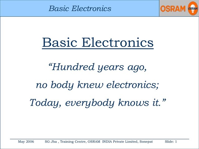 Basic Electronics
May 2006 SG Jha , Training Centre, OSRAM INDIA Private Limited, Sonepat Slide: 1
Basic Electronics
Basic Electronics
“Hundred years ago,
no body knew electronics;
Today, everybody knows it.”
