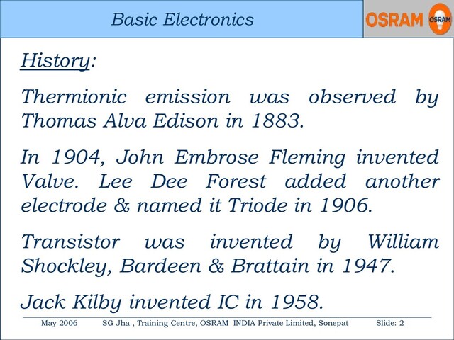 Basic Electronics
May 2006 SG Jha , Training Centre, OSRAM INDIA Private Limited, Sonepat Slide: 2
Basic Electronics
History:
Thermionic emission was observed by
Thomas Alva Edison in 1883.
In 1904, John Embrose Fleming invented
Valve. Lee Dee Forest added another
electrode & named it Triode in 1906.
Transistor was invented by William
Shockley, Bardeen & Brattain in 1947.
Jack Kilby invented IC in 1958.
