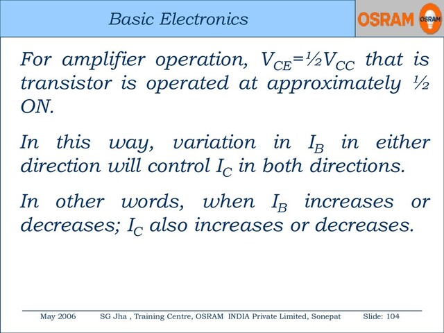 Basic Electronics
May 2006 SG Jha , Training Centre, OSRAM INDIA Private Limited, Sonepat Slide: 104
Basic Electronics
For amplifier operation, VCE
=½VCC
that is
transistor is operated at approximately ½
ON.
In this way, variation in IB
in either
direction will control IC
in both directions.
In other words, when IB
increases or
decreases; IC
also increases or decreases.
