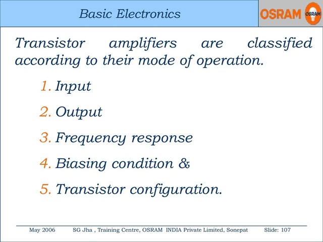 Basic Electronics
May 2006 SG Jha , Training Centre, OSRAM INDIA Private Limited, Sonepat Slide: 107
Basic Electronics
Transistor amplifiers are classified
according to their mode of operation.
1. Input
2. Output
3. Frequency response
4. Biasing condition &
5. Transistor configuration.
