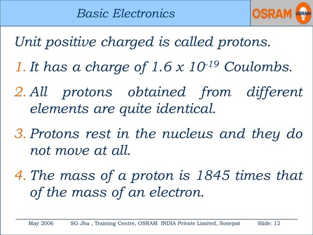 Basic Electronics
May 2006 SG Jha , Training Centre, OSRAM INDIA Private Limited, Sonepat Slide: 12
Basic Electronics
Unit positive charged is called protons.
1. It has a charge of 1.6 x 10-19 Coulombs.
2. All protons obtained from different
elements are quite identical.
3. Protons rest in the nucleus and they do
not move at all.
4. The mass of a proton is 1845 times that
of the mass of an electron.
