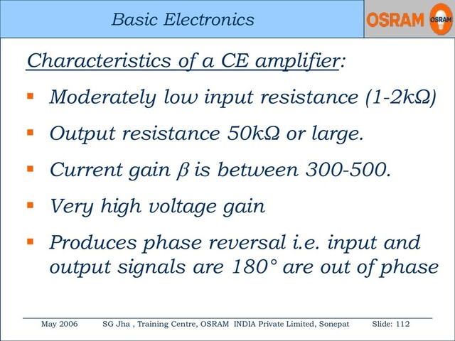 Basic Electronics
May 2006 SG Jha , Training Centre, OSRAM INDIA Private Limited, Sonepat Slide: 112
Basic Electronics
Characteristics of a CE amplifier:
 Moderately low input resistance (1-2kΩ)
 Output resistance 50kΩ or large.
 Current gain  is between 300-500.
 Very high voltage gain
 Produces phase reversal i.e. input and
output signals are 180° are out of phase
