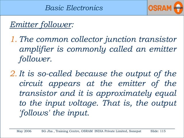 Basic Electronics
May 2006 SG Jha , Training Centre, OSRAM INDIA Private Limited, Sonepat Slide: 115
Basic Electronics
Emitter follower:
1. The common collector junction transistor
amplifier is commonly called an emitter
follower.
2. It is so-called because the output of the
circuit appears at the emitter of the
transistor and it is approximately equal
to the input voltage. That is, the output
'follows' the input.
