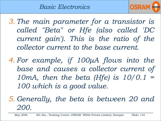 Basic Electronics
May 2006 SG Jha , Training Centre, OSRAM INDIA Private Limited, Sonepat Slide: 116
Basic Electronics
3. The main parameter for a transistor is
called "Beta" or Hfe (also called 'DC
current gain'). This is the ratio of the
collector current to the base current.
4. For example, if 100μA flows into the
base and causes a collector current of
10mA, then the beta (Hfe) is 10/0.1 =
100 which is a good value.
5. Generally, the beta is between 20 and
200.
