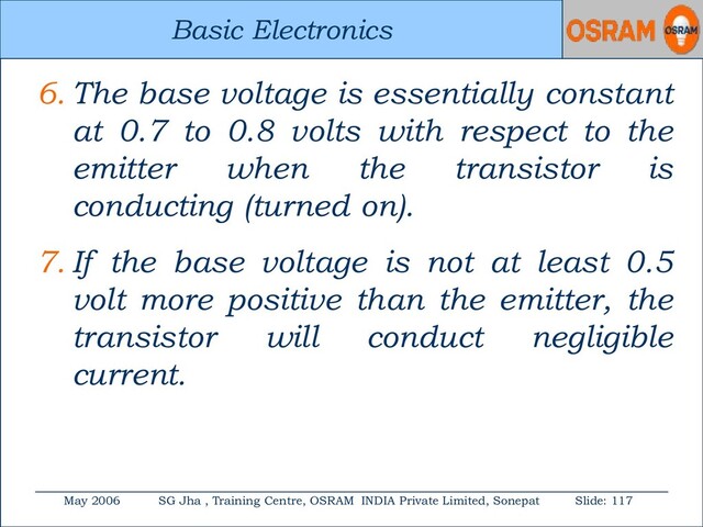 Basic Electronics
May 2006 SG Jha , Training Centre, OSRAM INDIA Private Limited, Sonepat Slide: 117
Basic Electronics
6. The base voltage is essentially constant
at 0.7 to 0.8 volts with respect to the
emitter when the transistor is
conducting (turned on).
7. If the base voltage is not at least 0.5
volt more positive than the emitter, the
transistor will conduct negligible
current.
