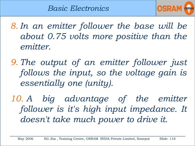 Basic Electronics
May 2006 SG Jha , Training Centre, OSRAM INDIA Private Limited, Sonepat Slide: 118
Basic Electronics
8. In an emitter follower the base will be
about 0.75 volts more positive than the
emitter.
9. The output of an emitter follower just
follows the input, so the voltage gain is
essentially one (unity).
10. A big advantage of the emitter
follower is it's high input impedance. It
doesn't take much power to drive it.
