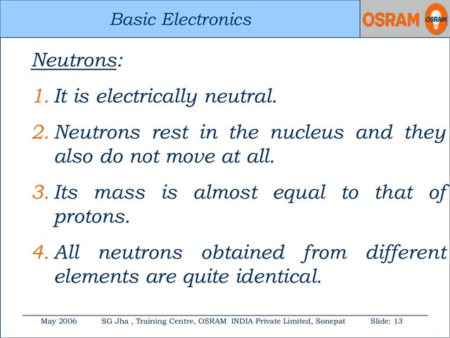 Basic Electronics
May 2006 SG Jha , Training Centre, OSRAM INDIA Private Limited, Sonepat Slide: 13
Basic Electronics
Neutrons:
1. It is electrically neutral.
2. Neutrons rest in the nucleus and they
also do not move at all.
3. Its mass is almost equal to that of
protons.
4. All neutrons obtained from different
elements are quite identical.
