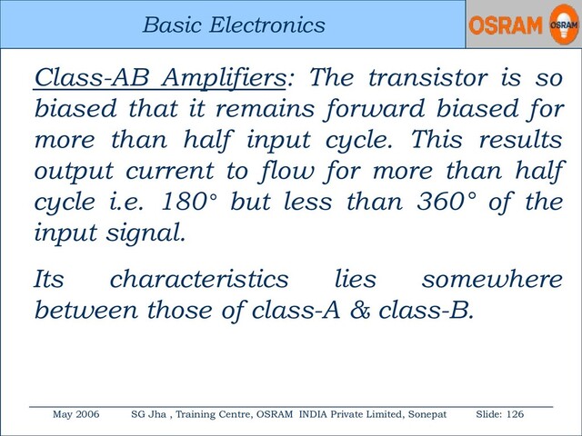 Basic Electronics
May 2006 SG Jha , Training Centre, OSRAM INDIA Private Limited, Sonepat Slide: 126
Basic Electronics
Class-AB Amplifiers: The transistor is so
biased that it remains forward biased for
more than half input cycle. This results
output current to flow for more than half
cycle i.e. 180° but less than 360° of the
input signal.
Its characteristics lies somewhere
between those of class-A & class-B.
