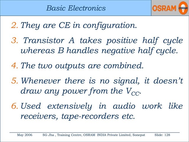 Basic Electronics
May 2006 SG Jha , Training Centre, OSRAM INDIA Private Limited, Sonepat Slide: 128
Basic Electronics
2. They are CE in configuration.
3. Transistor A takes positive half cycle
whereas B handles negative half cycle.
4. The two outputs are combined.
5. Whenever there is no signal, it doesn’t
draw any power from the VCC
.
6. Used extensively in audio work like
receivers, tape-recorders etc.
