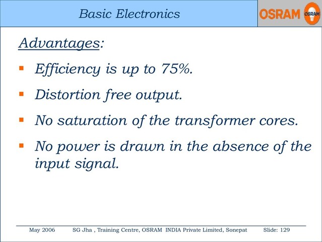 Basic Electronics
May 2006 SG Jha , Training Centre, OSRAM INDIA Private Limited, Sonepat Slide: 129
Basic Electronics
Advantages:
 Efficiency is up to 75%.
 Distortion free output.
 No saturation of the transformer cores.
 No power is drawn in the absence of the
input signal.
