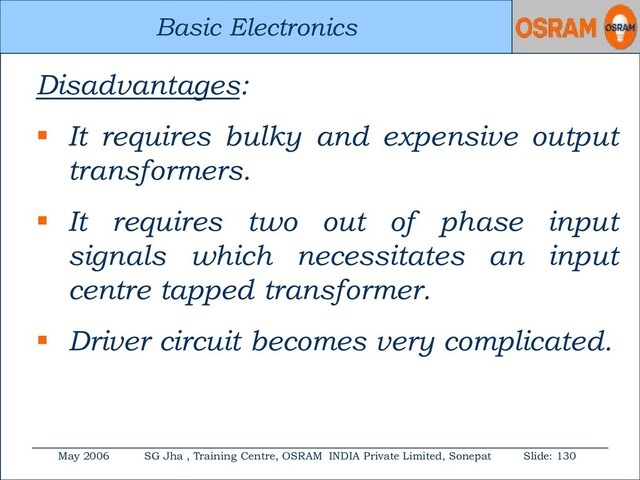 Basic Electronics
May 2006 SG Jha , Training Centre, OSRAM INDIA Private Limited, Sonepat Slide: 130
Basic Electronics
Disadvantages:
 It requires bulky and expensive output
transformers.
 It requires two out of phase input
signals which necessitates an input
centre tapped transformer.
 Driver circuit becomes very complicated.
