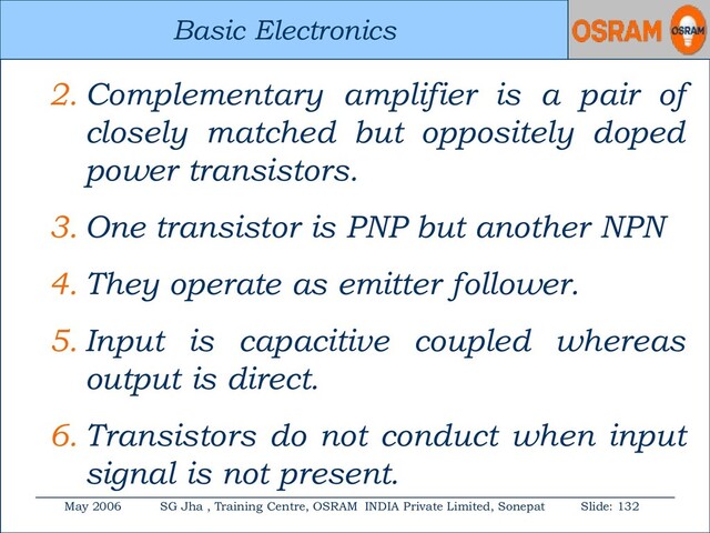 Basic Electronics
May 2006 SG Jha , Training Centre, OSRAM INDIA Private Limited, Sonepat Slide: 132
Basic Electronics
2. Complementary amplifier is a pair of
closely matched but oppositely doped
power transistors.
3. One transistor is PNP but another NPN
4. They operate as emitter follower.
5. Input is capacitive coupled whereas
output is direct.
6. Transistors do not conduct when input
signal is not present.
